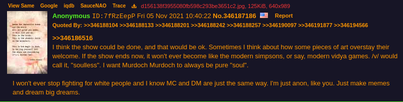 Murdoch post saying: 'I think the show could be done, and that would be ok. Sometimes I think about how some pieces of art overstay
              their welcome. If the show ends now, it won't ever become like the modern simpsons, or say, modern vidya games. /v/ would call it,
              'soulless'. I want Murdoch Murdoch to always be pure 'soul'.
              I won't ever stop fighting for white people and I know MC and DM are just the same way.
	      I'm just anon, like you. Just make memes and dream big dreams'.