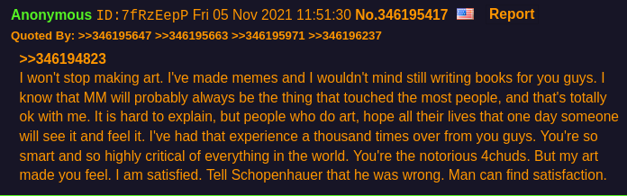 I won't stop making art. I've made memes and I wouldn't mind still writing books for you guys.
	     I know that MM will probably always be the thing that touched the most people, and that's totally ok with me.
	     It is hard to explain, but people who do art, hope all their lives that one day
	     someone will see it and feel it. I've had that experience a thousand times over from you guys.
	     You're so smart and so highly critical of everything in the world. You're the notorious 4chuds.
	     But my art made you feel. I am satisfied. Tell Schopenhauer that he was wrong. Man can find satisfaction.