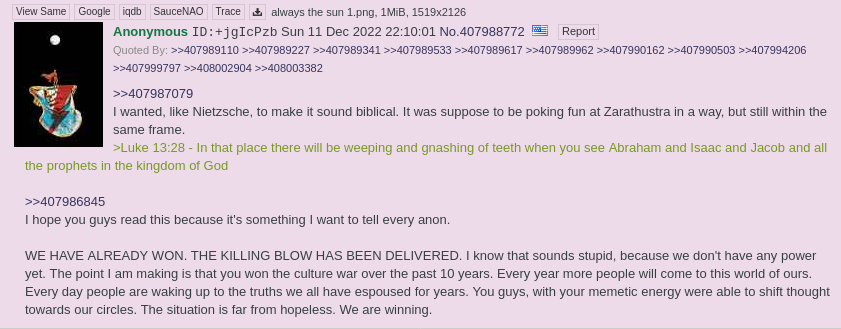 I hope you guys read this because it's something I want to tell every anon.
           WE HAVE ALREADY WON. THE KILLING BLOW HAS BEEN DELIVERED.
	   I know that sounds stupid, because we don't have any power yet.
	   The point I am making is that you won the culture war over the past 10 years.
	   Every year more people will come to this world of ours.
	   Every day people are waking up to the truths we all have
	   espoused for years. You guys, with your memetic energy
	   were able to shift thought towards our circles.
	   The situation is far from hopeless. We are winning.